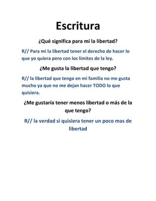 Escritura
¿Qué significa para mí la libertad?
R// Para mí la libertad tener el derecho de hacer lo
que yo quiera pero con los límites de la ley.
¿Me gusta la libertad que tengo?
R// la libertad que tengo en mi familia no me gusta
mucho ya que no me dejan hacer TODO lo que
quisiera.
¿Me gustaría tener menos libertad o más de la
que tengo?
R// la verdad si quisiera tener un poco mas de
libertad
 