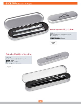 Estuche Metálico Doble
3012616
Plata
Estuche Metálico Sencillo
3012615
Plata
ES0279
Medidas:
Material:
Estuche metálico para 2 bolígrafos no incluidos.
17.8 x 6 x 2 cm.
Estaño
6 X 3.2cmÁrea de Impresión:
ES0278
Medidas:
Material:
Estuche metálico para 1 bolígrafo no incluido
17.9 x 3.8 x 2 cm.
Estaño
6 X 2.4 cmÁrea de Impresión:
142
ESCRITURA Estuches de Regalo
 