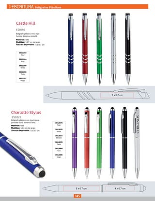 Castle Hill
3012203
Azul
3012204
Rojo
3012205
Verde
3012206
Plata
3012207
Negro
ES0146
Medidas:
Material:
Bolígrafo plástico mina tipo
Yumbo. Sistema retráctil.
14,7 cm de largo.
ABS
5 x 0.7 cmÁrea de Impresión:
Charlotte Stylus
3012875
Rojo
3012876
Verde
3012877
Morado
3012878
Plata
3012884
Azul
3012885
Negro
ES0222
Medidas:
Material:
Bolígrafo plástico con touch para
pantalla táctil. Sistema Twist.
14,4 cm de largo.
ABS
5 x 0.7 cmÁrea de Impresión:
145
ESCRITURA Bolígrafos Plásticos
 
