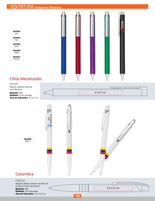 Chile Metalizado
3012623
Azul
3012624
Rojo
3012625
Verde
3012626
Negro
3012627
Morado
ES0191
Medidas:
Material:
Plástico. Sistema Retráctil,
mina Alemana.
14 cm de largo.
ABS
6 x 0.7 cmÁrea de Impresión:
Colombia
3012689
Blanco
ES0203
Medidas:
Material:
Bolígrafo plástico sistema retráctil con
bandera tricolor colombiana.
14 cm de largo.
ABS
5.2 x 0.7 cmÁrea de Impresión:
146
ESCRITURA Bolígrafos Plásticos
 