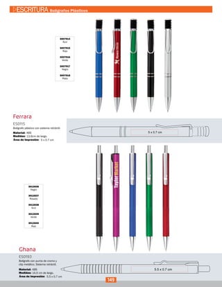 Ferrara
3007914
Azul
3007915
Rojo
3007916
Verde
3007917
Negro
3007918
Plata
ES0115
Medidas:
Material:
Bolígrafo plástico con sistema retráctil.
13,6cm de largo.
ABS
5 x 0.7 cmÁrea de Impresión:
Ghana
3012636
Negro
3012637
Rosado
3012638
Azul
3012639
Verde
3012640
Rojo
Ghana
ES0193
Medidas:
Material:
Bolígrafo con punta de cromo y
clip metálico. Sistema retráctil.
14,5 cm de largo.
ABS
5.5 x 0.7 cmÁrea de Impresión:
149
ESCRITURA Bolígrafos Plásticos
 