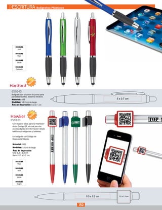 Hartford
Hawker
ES0240
ES0323
Medidas:
Medidas:
Material:
Material:
Bolígrafo con touch en la punta para
pantallas táctiles. Sistema retráctil.
Con espacio ideal para la impresión
de su Codigo QR, el cual permite
acceso rápido de información desde
teléfonos inteligentes y tabletas.
Un bolígrafo con Código de
Respuesta Rápida.
14,2 cm de largo.
14 cm de largo
Clip: 1,5 x 1,5 cm
Barril: 0.5 x 5,2 cm
ABS
ABS
Área de Impresión:
Área de Impresión:
3015141
Azul
3015142
Rojo
3015143
Verde
3015144
Plateado
3015184
Rojo
3015185
Azul
3015186
Verde
3015187
Negro
5 x 0.7 cm
0.5 x 5.2 cm
150
ESCRITURA Bolígrafos Plásticos
NUEVO
NUEVO
 