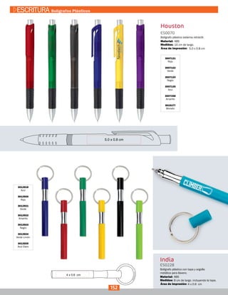3007121
Rojo
3007122
Verde
3007124
Negro
3007125
Azul
3007348
Amarillo
3015177
Morado
Houston
ES0070
Medidas:
Material:
Bolígrafo plástico sistema retráctil.
14 cm de largo.
ABS
5.0 x 0.8 cmÁrea de Impresión:
3012919
Azul
3012920
Rojo
3012921
Verde
3012922
Amarillo
3012923
Negro
3012924
Verde Limón
3012925
Azul Claro
India
ES0228
Medidas:
Material:
Bolígrafo plástico con tapa y argolla
metálica para llavero.
8 cm de largo. incluyendo la tapa.
ABS
4 x 0.6 cmÁrea de Impresión:
152
ESCRITURA Bolígrafos Plásticos
 