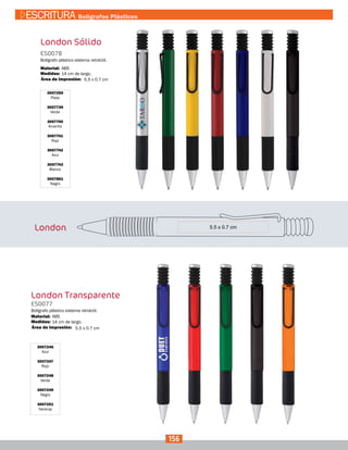 3007250
Plata
3007739
Verde
3007740
Amarillo
3007741
Rojo
3007742
Azul
3007743
Blanco
3007861
Negro
London Sólido
ES0078
Medidas:
Material:
Bolígrafo plástico sistema retráctil.
14 cm de largo.
ABS
5.5 x 0.7 cmÁrea de Impresión:
London
London Transparente
3007246
Azul
3007247
Rojo
3007248
Verde
3007249
Negro
3007251
Naranja
5.5 x 0.7 cm
ES0077
Medidas:
Material:
Bolígrafo plástico sistema retráctil.
14 cm de largo.
ABS
Área de Impresión:
156
ESCRITURA Bolígrafos Plásticos
 