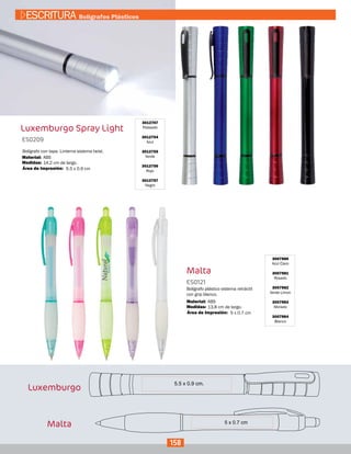 Luxemburgo Spray Light
3012747
Plateado
3012754
Azul
3012755
Verde
3012756
Rojo
3012757
Negro
ES0209
Medidas:
Material:
Bolígrafo con tapa. Linterna sistema twist.
14,2 cm de largo.
ABS
5.5 x 0.9 cmÁrea de Impresión:
3007980
Azul Claro
3007981
Rosado
3007982
Verde Límon
3007983
Morado
3007984
Blanco
5 x 0.7 cm
Malta
Malta
ES0121
Medidas:
Material:
Bolígrafo plástico sistema retráctil
con grip blanco.
13,8 cm de largo.
ABS
Área de Impresión:
Luxemburgo
5.5 x 0.9 cm.
158
ESCRITURA Bolígrafos Plásticos
 
