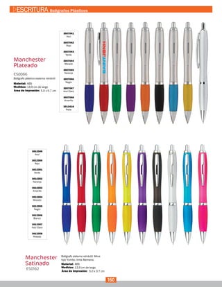 5.0 x 0.7 cm
Manchester
Plateado
3007041
Azul
3007042
Rojo
3007043
Verde
3007044
Morado
3007045
Naranja
3007046
Negro
3007047
Azul Claro
3007048
Amarillo
3012418
Plata
ES0066
Medidas:
Material:
Bolígrafo plástico sistema retráctil
13,9 cm de largo
ABS
Área de Impresión:
Manchester
Satinado
3012349
Azul
3012350
Rojo
3012351
Verde
3012352
Naranja
3012353
Amarillo
3012354
Morado
3012355
Negro
3012356
Blanco
3012357
Azul Claro
3012358
Rosado
ES0162 Medidas:
Material:
Bolígrafo sistema retráctil. Mina
tipo Yumbo, tinta Alemana.
13,9 cm de largo
ABS
5.0 x 0.7 cmÁrea de Impresión:
160
ESCRITURA Bolígrafos Plásticos
 