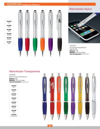 Manchester Stylus
3012879
Azul
3012880
Rojo
3012881
Verde
3012882
Naranja
3012883
Morado
3012897
Negro
ES0223
Medidas:
Material:
Con touch para pantalla táctil.
Sistema Twist.
13.5 cm de largo.
5.2 x 0.7cm.
ABS
Área de Impresión:
Manchester Transparente
3007281
Azul
3007282
Rojo
3007283
Naranja
3007284
Verde
3007356
Morado
3007357
Amarillo
3007358
Negro
3012726
Transparente
ES0080
Medidas:
Material:
Sistema retráctil, Mina Alemana
13,9 cm de largo
ABS
Área de Impresión: 5.0 x 0.7 cm
161
ESCRITURA Bolígrafos Plásticos
 