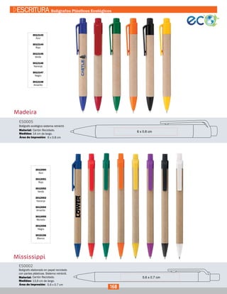 Madeira
3012143
Azul
3012144
Rojo
3012145
Verde
3012146
Naranja
3012147
Negro
3012148
Amarillo
ES0005
Medidas:
Material:
Bolígrafo ecológico sistema retráctil.
14 cm de largo.
Cartón Reciclado.
6 x 0.8 cmÁrea de Impresión:
Mississippi
3012050
Azul
3012051
Rojo
3012052
Verde
3012053
Naranja
3012054
Amarillo
3012055
Morado
3012056
Negro
3015156
Blanco
ES0002
Medidas:
Material:
Bolígrafo elaborado en papel reciclado
con partes plásticas. Sistema retráctil.
13,9 cm de largo.
Cartón Reciclado.
5.6 x 0.7 cmÁrea de Impresión:
168
ESCRITURA Bolígrafos Plásticos Ecológicos
 