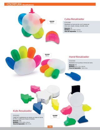 Cuba Resaltador
ES0286
Medidas:
Material:
Resaltador en forma de flor, con 5 colores de
tinta: azul, rosado, naranja, amarillo, verde.
9,5 x 9,5 x 1,9 cm.
PP.
5 x 4 cm.Área de Impresión:
3004282
Blanco
3010300
Blanco
ES0300
Medidas:
Material:
Resaltador de 5 puntas en forma de mano.
9,5 x 7,5 x 1,8 cm.
PP.
3.8 x 2 cm.Área de Impresión:
Kids Resaltador
3004886
Blanco
ES0293
Medidas:
Material:
Juego de 4 resaltadores de colores con base en forma
de niño y cepillo para limpiar el teclado.
10,4 x 9,8 x 1,9 cm.
2,8 x 3 cm.
ABS.
Área de Impresión:
Hand Resaltador
174
ESCRITURA Resaltadores
 