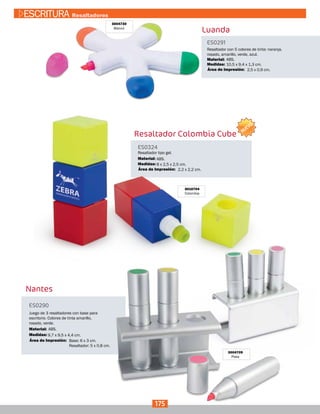 3004730
Blanco
Luanda
ES0291
Medidas:
Material:
Resaltador con 5 colores de tinta: naranja,
rosado, amarillo, verde, azul.
10,5 x 9,4 x 1,3 cm.
ABS.
2,5 x 0,9 cm.Área de Impresión:
Nantes
ES0290
Medidas:
Juego de 3 resaltadores con base para
escritorio. Colores de tinta amarillo,
rosado, verde.
9,7 x 9,5 x 4,4 cm.
Base: 6 x 3 cm.
Resaltador: 5 x 0,8 cm.
Área de Impresión:
3004709
Plata
Material: ABS.
Resaltador Colombia Cube
ES0324
Medidas:
Material:
Resaltador tipo gel.
8 x 2,5 x 2,5 cm.
ABS.
2,2 x 2,2 cm.Área de Impresión:
3010704
Colombia
175
ESCRITURA Resaltadores
NUEVO
 