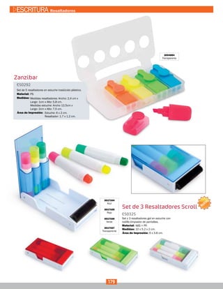 Zanzibar
Set de 3 Resaltadores Scroll
3004884
Transparente
ES0292
ES0325
Medidas:
Medidas:
Material:
Material:
Set de 5 resaltadores en estuche traslúcido plástico.
Set x 3 resaltadores gel en estuche con
rodillo limpiador de pantallas.
Medidas resaltadores: Ancho: 2,4 cm x
Largo: 1cm x Alto: 5,8 cm.
Medidas estuche: Ancho 12,5cm x
Largo: 2cm x Alto: 7,5 cm.
10 x 5.2 x 2 cm.
Estuche: 6 x 2 cm.
Resaltador: 1.7 x 1.2 cm.
6 x 3.8 cm.
PS
ABS + PP.
Área de Impresión:
Área de Impresión:
3017334
Azul
3017335
Rojo
3017336
Verde
3017337
Transparente
179
ESCRITURA Resaltadores
NUEVO
 