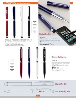ES0055
Medidas:
Material:
Bolígrafo con Touch para pantallas táctiles,
elaborado en Cobre, con mina metálica y tapa.
14 cm de largo.
Cobre
4 x 0.7 cmÁrea de Impresión:
Stylus Bolígrafo
3012849
Rojo
3012850
Azul
3012851
Blanco
3012856
Negro
ES0054
Medidas:
Material:
Bolígrafo con Touch para pantallas táctiles,
elaborado en Cobre, con mina metálica,
sistema Twist.
Marca: Este producto sólo se marca en
láser.
14 cm de largo.
Cobre
4 x 0.7 cmÁrea de Impresión:
Nuevo Accesorio Electrónico
Se puede utilizar en todo tipo de pantallas táctiles, incluyendo
teléfonos celulares, iPad, GPS etc.
No rompe ni deja manchas en la pantalla.
Marca: Este producto sólo se marca en láser.
Stylus Roller
Stylus Bolígrafo
137
ESCRITURA Bolígrafos Metálicos
3012852
Rojo
3012853
Azul
3012854
Blanco
3012857
Negro
Stylus Roller
 