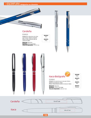 Itaca Bolígrafo
3015169
Negro
3015170
Azul
3015171
Rojo
3015172
Plateado
ES0063
Medidas:
Material:
Bolígrafo en aluminio con mina de 1.0mm.
Sistema de apertura: Twist.
Marca: Este producto sólo se marca en láser.
13,6 cm de largo.
Aluminio
3.6 x 0.7 cm.Área de Impresión:
3012213
Azul
3012214
Plata
Cerdeña
ES0032
Medidas:
Material:
Bolígrafo en aluminio con mina
tipo Yumbo. Sistema retráctil.
Marca: Este producto sólo se
marca en láser.
14 cm de largo.
Aluminio
5 x 0.7 cmÁrea de Impresión:
Cerdeña
Itaca
138
ESCRITURA Bolígrafos en Aluminio
NUEVO
 