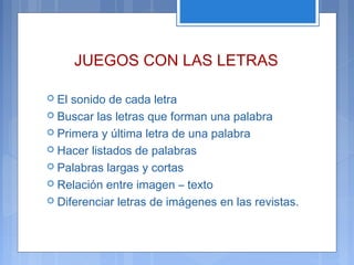 JUEGOS CON LAS LETRAS
 El sonido de cada letra
 Buscar las letras que forman una palabra
 Primera y última letra de una palabra
 Hacer listados de palabras
 Palabras largas y cortas
 Relación entre imagen – texto
 Diferenciar letras de imágenes en las revistas.
 