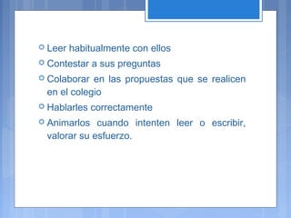  Leer habitualmente con ellos
 Contestar a sus preguntas
 Colaborar en las propuestas que se realicen
en el colegio
 Hablarles correctamente
 Animarlos cuando intenten leer o escribir,
valorar su esfuerzo.
 