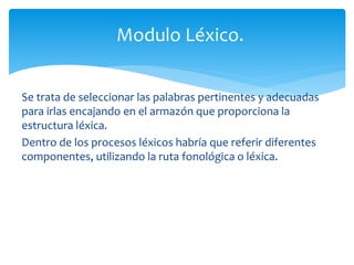 Modulo Léxico. 
Se trata de seleccionar las palabras pertinentes y adecuadas 
para irlas encajando en el armazón que proporciona la 
estructura léxica. 
Dentro de los procesos léxicos habría que referir diferentes 
componentes, utilizando la ruta fonológica o léxica. 
 