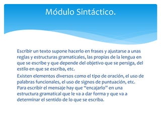 Módulo Sintáctico. 
Escribir un texto supone hacerlo en frases y ajustarse a unas 
reglas y estructuras gramaticales, las propias de la lengua en 
que se escribe y que depende del objetivo que se persiga, del 
estilo en que se escriba, etc. 
Existen elementos diversos como el tipo de oración, el uso de 
palabras funcionales, el uso de signos de puntuación, etc. 
Para escribir el mensaje hay que “encajarlo” en una 
estructura gramatical que le va a dar forma y que va a 
determinar el sentido de lo que se escriba. 
 