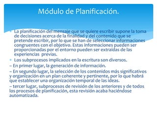 Módulo de Planificación. 
 La planificación del mensaje que se quiere escribir supone la toma 
de decisiones acerca de la finalidad y del contenido que se 
pretende escribir, por lo que se han de seleccionar informaciones 
congruentes con el objetivo. Estas informaciones pueden ser 
proporcionadas por el entorno pueden ser extraídas de las 
experiencias previas. 
 Los subprocesos implicados en la escritura son diversos. 
– En primer lugar, la generación de información. 
– En segundo lugar, la selección de los contenidos más significativos 
y organización en un plan coherente y pertinente, por lo que habrá 
que establecer una organización temporal de las ideas. 
– tercer lugar, subprocesos de revisión de los anteriores y de todos 
los procesos de planificación, esta revisión acaba haciéndose 
automatizada. 
 