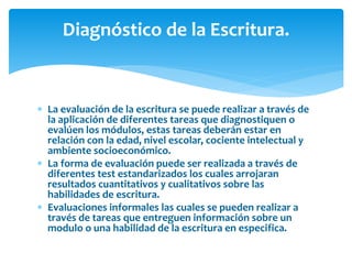 Diagnóstico de la Escritura. 
 La evaluación de la escritura se puede realizar a través de 
la aplicación de diferentes tareas que diagnostiquen o 
evalúen los módulos, estas tareas deberán estar en 
relación con la edad, nivel escolar, cociente intelectual y 
ambiente socioeconómico. 
 La forma de evaluación puede ser realizada a través de 
diferentes test estandarizados los cuales arrojaran 
resultados cuantitativos y cualitativos sobre las 
habilidades de escritura. 
 Evaluaciones informales las cuales se pueden realizar a 
través de tareas que entreguen información sobre un 
modulo o una habilidad de la escritura en especifica. 
 