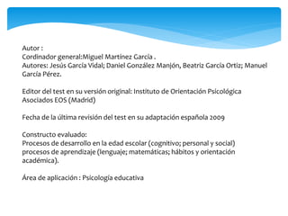 Autor : 
Cordinador general:Miguel Martínez García . 
Autores: Jesús García Vidal; Daniel González Manjón, Beatriz García Ortiz; Manuel 
García Pérez. 
Editor del test en su versión original: Instituto de Orientación Psicológica 
Asociados EOS (Madrid) 
Fecha de la última revisión del test en su adaptación española 2009 
Constructo evaluado: 
Procesos de desarrollo en la edad escolar (cognitivo; personal y social) 
procesos de aprendizaje (lenguaje; matemáticas; hábitos y orientación 
académica). 
Área de aplicación : Psicología educativa 
 