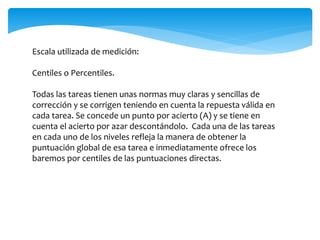 Escala utilizada de medición: 
Centiles o Percentiles. 
Todas las tareas tienen unas normas muy claras y sencillas de 
corrección y se corrigen teniendo en cuenta la repuesta válida en 
cada tarea. Se concede un punto por acierto (A) y se tiene en 
cuenta el acierto por azar descontándolo. Cada una de las tareas 
en cada uno de los niveles refleja la manera de obtener la 
puntuación global de esa tarea e inmediatamente ofrece los 
baremos por centiles de las puntuaciones directas. 
 