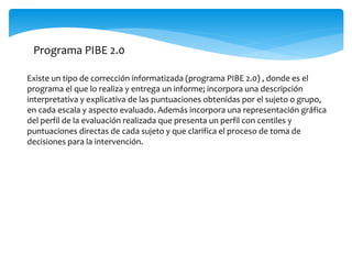 Programa PIBE 2.0 
Existe un tipo de corrección informatizada (programa PIBE 2.0) , donde es el 
programa el que lo realiza y entrega un informe; incorpora una descripción 
interpretativa y explicativa de las puntuaciones obtenidas por el sujeto o grupo, 
en cada escala y aspecto evaluado. Además incorpora una representación gráfica 
del perfil de la evaluación realizada que presenta un perfil con centiles y 
puntuaciones directas de cada sujeto y que clarifica el proceso de toma de 
decisiones para la intervención. 
 