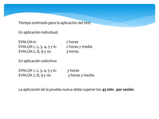 Tiempo estimado para la aplicación del test 
En aplicación individual: 
EVALÚA-0: 2 horas 
EVALÚA-1, 2, 3, 4, 5 y 6: 2 horas y media 
EVALÚA-7, 8, 9 y 10: 3 horas. 
En aplicación colectiva: 
EVALÚA 1, 2, 3, 4, 5 y 6: 3 horas 
EVALÚA 7, 8, 9 y 10: 3 horas y media. 
La aplicación de la prueba nunca debe superar los 45 min. por sesión. 
 