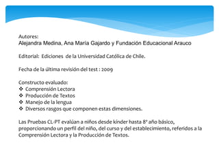 Autores: 
Alejandra Medina, Ana María Gajardo y Fundación Educacional Arauco 
Editorial: Ediciones de la Universidad Católica de Chile. 
Fecha de la última revisión del test : 2009 
Constructo evaluado: 
 Comprensión Lectora 
 Producción de Textos 
 Manejo de la lengua 
 Diversos rasgos que componen estas dimensiones. 
Las Pruebas CL-PT evalúan a niños desde kínder hasta 8º año básico, 
proporcionando un perfil del niño, del curso y del establecimiento, referidos a la 
Comprensión Lectora y la Producción de Textos. 
 