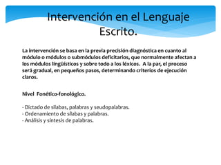 Intervención en el Lenguaje 
Escrito. 
La intervención se basa en la previa precisión diagnóstica en cuanto al 
módulo o módulos o submódulos deficitarios, que normalmente afectan a 
los módulos lingüísticos y sobre todo a los léxicos. A la par, el proceso 
será gradual, en pequeños pasos, determinando criterios de ejecución 
claros. 
Nivel Fonético-fonológico. 
- Dictado de silabas, palabras y seudopalabras. 
- Ordenamiento de sílabas y palabras. 
- Análisis y síntesis de palabras. 
