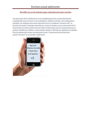 Escritura actual adolescente
Escribir no es lo mismo que comunicarse por escrito
Una gran parte de los adolescentes en la actualidad pasa horas y horas diariamente
componiendo textos escritos en sus ordenadores, teléfonos móviles y otros dispositivos
portátiles, sin embargo estos textos electrónicos no se consideran “escritura real”. La
escritura de emails o mensajes instantáneos y la que se produce como consecuencia de la
intervención en redes sociales tiene para ellos el mismo peso que la comunicación que se
produce al hablar por teléfono o intercambiar saludos e información rápida por los pasillos.
Para los adolescentes existe una disociación entre “comunicación electrónica por
escrito”“escritura” en un sentido “tradicional”.
 