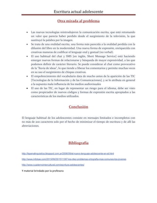 Escritura actual adolescente
Otra mirada al problema
 Las nuevas tecnologías reintrodujeron la comunicación escrita, que está retomando
un valor que parecía haber perdido desde el surgimiento de la televisión, la que
sustituyó la palabra por la imagen.
 Se trata de una oralidad escrita, una forma más parecida a la oralidad perdida con la
difusión del libro en la modernidad. Una nueva forma de expresión, enriquecida con
creativas maneras de codificar el lenguaje oral y gestual (no verbal).
 El uso habitual del chat y SMS [en inglés, Short Message Service] está haciendo
emerger nuevas formas de relacionarse y búsqueda de mayor expresividad, a las que
podemos definir de carácter literario. Se puede considerar al chat como provocativo
de la "lluvia de ideas", lo que tiende a liberar los comentarios y permite muchas veces
en su uso el surgimiento de chispas creativas.
 El empobrecimiento del vocabulario data de mucho antes de la aparición de las TIC
[Tecnologías de la Información y de las Comunicaciones], y se lo atribuía en general
a la supuesta mala influencia de los medios audiovisuales
 El uso de las TIC, en lugar de representar un riesgo para el idioma, debe ser visto
como propiciador de nuevos códigos y formas de expresión escrita apropiados a las
características de los medios utilizados.
Conclusión
El lenguaje habitual de los adolescentes consiste en mensajes limitados e incompletos con
no más de 200 caracteres solo por el hecho de minimizar el tiempo de escritura y de allí las
abreviaciones.
Bibliografía
http://lapenalinguistica.blogspot.com.ar/2006/09/el-nuevo-lenguaje-adolescente-en-el.html
http://www.infobae.com/2013/09/25/1511397-los-diez-problemas-ortografia-mas-comunes-los-jovenes
http://www.cuadernointercultural.com/escritura-adolescentes/
Y material brindado por la profesora
 