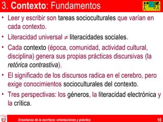 Enseñanza de la escritura: orientaciones y práctica 16
3. Contexto: Fundamentos
• Leer y escribir son tareas socioculturales que varían en
cada contexto.
• Literacidad universal ≠ literacidades sociales.
• Cada contexto (época, comunidad, actividad cultural,
disciplina) genera sus propias prácticas discursivas (la
retórica contrastiva).
• El significado de los discursos radica en el cerebro, pero
exige conocimientos socioculturales del contexto.
• Tres perspectivas: los géneros, la literacidad electrónica y
la crítica.
AA
AA
A
 