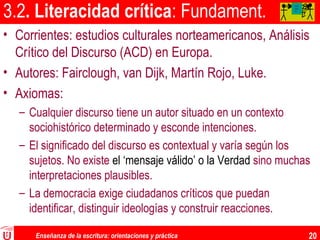 Enseñanza de la escritura: orientaciones y práctica 20
3.2. Literacidad crítica: Fundament.
• Corrientes: estudios culturales norteamericanos, Análisis
Crítico del Discurso (ACD) en Europa.
• Autores: Fairclough, van Dijk, Martín Rojo, Luke.
• Axiomas:
– Cualquier discurso tiene un autor situado en un contexto
sociohistórico determinado y esconde intenciones.
– El significado del discurso es contextual y varía según los
sujetos. No existe el ‘mensaje válido’ o la Verdad sino muchas
interpretaciones plausibles.
– La democracia exige ciudadanos críticos que puedan
identificar, distinguir ideologías y construir reacciones.
AA
AA
A
 
