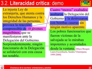 Enseñanza de la escritura: orientaciones y práctica 22
3.2. Literacidad crítica: demo
La injusta Ley de
extranjería, que atenta contra
los Derechos Humanos y la
integridad de las personas,
provoca la reacción
comprensible de 10 jóvenes
magrebinos, que se
manifestaron ante la
Delegación del Gobierno.
Sorprendentemente, ningún
funcionario de la Delegación
se solidarizó con esta causa
tan notable.
Cuatro “moros” exaltados
asaltaron la Delegación del
Gobierno y la destrozaron
con bombas caseras sin
ningún motivo aparente.
Los pobres funcionarios que
fueron víctimas de la
salvajada se lo miraban
impotentes y acorralados
desde la ventana. [Maya Busqué,
Laura Escorihuela, Sandra Vilamitjana;
1999-2000]
AA
AA
A
 