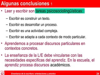 Enseñanza de la escritura: orientaciones y práctica 24
Algunas conclusiones 1
• Leer y escribir son tareas psicosociolingüísticas:
– Escribir es construir un texto.
– Escribir es desarrollar un proceso.
– Escribir es una actividad compleja.
– Escribir se adapta a cada contexto de modo particular.
• Aprendemos a procesar discursos particulares en
contextos concretos.
• La enseñanza de la L/E debe vincularse con las
necesidades específicas del aprendiz. En la escuela, el
aprendiz procesa discursos académicos.
 