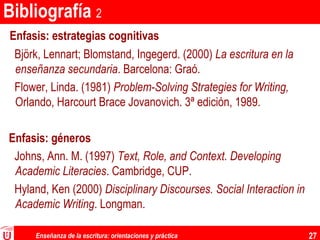 Enseñanza de la escritura: orientaciones y práctica 27
Bibliografía 2
Enfasis: estrategias cognitivas
Björk, Lennart; Blomstand, Ingegerd. (2000) La escritura en la
enseñanza secundaria. Barcelona: Graó.
Flower, Linda. (1981) Problem-Solving Strategies for Writing,
Orlando, Harcourt Brace Jovanovich. 3ª edición, 1989.
Enfasis: géneros
Johns, Ann. M. (1997) Text, Role, and Context. Developing
Academic Literacies. Cambridge, CUP.
Hyland, Ken (2000) Disciplinary Discourses. Social Interaction in
Academic Writing. Longman.
 