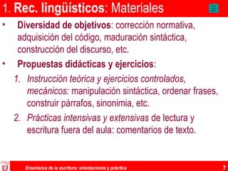 Enseñanza de la escritura: orientaciones y práctica 7
1. Rec. lingüísticos: Materiales
• Diversidad de objetivos: corrección normativa,
adquisición del código, maduración sintáctica,
construcción del discurso, etc.
• Propuestas didácticas y ejercicios:
1. Instrucción teórica y ejercicios controlados,
mecánicos: manipulación sintáctica, ordenar frases,
construir párrafos, sinonimia, etc.
2. Prácticas intensivas y extensivas de lectura y
escritura fuera del aula: comentarios de texto.
A aaa
Aaaaa
affgcd
 