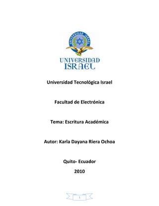 Universidad Tecnológica Israel<br />Facultad de Electrónica<br />Tema: Escritura Académica<br />Autor: Karla Dayana Riera Ochoa <br />Quito- Ecuador<br />2010<br />Índice:<br />                                                                                                                  Pagina<br />Caratula……………………………………………………………..1<br />Índice…………………………………………………………………2<br />Introducción………………………………………………………….                  3<br />Cuadro Comparativo………………………………………………..                  4<br />Bibliografía…………………………………………………………...                  5<br />Introducción:<br />La escritura académica se debe implementar en el sistema educativo ya que cuando estamos en situaciones de este ámbito no tenemos ideas o conceptos claros para poder sustentar nuestros trabajos o simplemente para poder expresar nuestras ideas frente a alguien, por lo mismo debemos enriquecer nuestro vocabulario para incluso saber de lo que estamos hablando.<br />Este manual se debería aplicar para todos desde el inicio de su aprendizaje  como una práctica académica ya que será nuestro fundamental instrumento expresivo  y solo así podremos cumplir correctamente las normas  al hacer una investigación o presentar un trabajo basándonos en lo aprendido<br />También contribuye a la cultura de la investigación  volviéndonos más capciosos al realizar un trabajo académico, esto se debe aplicar en todas las materias porque solo así podremos enriquecernos de sabiduría y lograremos realizar por nosotros mismos los trabajos que nos envían sin la necesidad de recurrir al plagio, robar ideas de alguien más o copiar en las evaluaciones, ya que cuando uno aprende a ser honesto y a esforzarse no necesita estar en estas situaciones ni tomar estas medidas.<br />Cuadro Comparativo:<br />-280036119380Conducta Improcedente00Conducta Improcedente1329690119380Es todo intento por parte del alumnado de obtener ventaja no justificada en un componente de evaluación. (Vademécum A6-8)Es cuando no citamos la fuente de la cual investigamos convirtiéndose así en una copia.00Es todo intento por parte del alumnado de obtener ventaja no justificada en un componente de evaluación. (Vademécum A6-8)Es cuando no citamos la fuente de la cual investigamos convirtiéndose así en una copia.<br />-280035356870Colusión00Colusión1329690356870Es cuando  alumna o un alumno permite, a sabiendas, que un trabajo suyo sea presentado para evaluación como trabajo de otro alumno o alumna. (Vademécum A6-8)La palabra colusión proviene de la voz latina colusione, significa ajuste, secreto fraudulento entre dos personas en desmedro de un tercero.(Pinto,2005)00Es cuando  alumna o un alumno permite, a sabiendas, que un trabajo suyo sea presentado para evaluación como trabajo de otro alumno o alumna. (Vademécum A6-8)La palabra colusión proviene de la voz latina colusione, significa ajuste, secreto fraudulento entre dos personas en desmedro de un tercero.(Pinto,2005)<br />-232410356235Plagio0Plagio1329055356235Es la presentación como propios, a objeto de evaluación, el trabajo, el pensamiento o ideas de otra persona. (Vademécum A6-8)El plagio ocurre cuando usted toma prestadas palabras o ideas de otros y no reconoce expresamente haberlo hecho. En nuestra cultura nuestras palabras e ideas se consideran propiedad intelectual; como lo es un carro o cualquier otra cosa que poseemos; creemos que nuestras palabras nos pertenecen y no pueden utilizarse sin nuestro permiso.(Dimo García).00Es la presentación como propios, a objeto de evaluación, el trabajo, el pensamiento o ideas de otra persona. (Vademécum A6-8)El plagio ocurre cuando usted toma prestadas palabras o ideas de otros y no reconoce expresamente haberlo hecho. En nuestra cultura nuestras palabras e ideas se consideran propiedad intelectual; como lo es un carro o cualquier otra cosa que poseemos; creemos que nuestras palabras nos pertenecen y no pueden utilizarse sin nuestro permiso.(Dimo García).<br />Bibliografía: <br />Vallejo, Raúl. Manual de Escritura Académica.Quito, Corporación Editora Nacional,2006.<br /> Fuente: http://www.eduteka.org/PlagioIndiana.php3<br />www.ucb.edu.bo/publicaciones/Ajayu/...1/.../Artículo%20Pinto.pdf <br />http: //www.elperiodicoextremadura.com/noticias.pkid=426497<br />