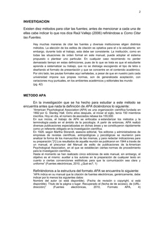 2
INVESTIGACION
Existen diez métodos para citar las fuentes; antes de mencionar a cada una de
ellas cabe indicar lo que nos dice Raúl Vallejo (2006) refiriéndose a Como Citar
las Fuentes.
Hay muchas maneras de citar las fuentes y diversas instituciones eligen distintos
métodos. La elección de los estilos de citación es optativa para el o la estudiante; sin
embargo, durante todo el trabajo, esta debe ser consistente. La institución, como en
todas las situaciones de orden formal en este manual, puede adoptar el sistema
propuesto o plantear uno particular. En cualquier caso recomiendo no perder
demasiado tiempo en estas definiciones, pues de lo que se trata es que el estudiante
aprenda a sistematizar su trabajo, que no se distraiga escogiendo el tipo de letra o
diseñando el formato de presentación y que se concentre en el contenido académico.
Por otro lado, las pautas formales aquí señaladas, a pesar de que en nuestro país cada
universidad impone sus propias normas, son de generalizada aceptación, con
variaciones muy puntuales, en los ambientes académicos y editoriales les mundo
(pg. 42)
METODO APA
En la investigación que se ha hecho para estudiar a este método se
encuentra antes que nada la definición de APA diciéndonos lo siguiente:
“American Psychological Association (APA) es una organización científica fundada en
1892 por G. Stanley Hall. Ocho años después, al iniciar el siglo, tenía 150 miembros
inscritos. Hoy en día, el número de asociados rebasa los 155,000.
En sus inicios, el trabajo de APA se enfocaba a estandarizar los métodos y la
terminología usada en el ámbito de la psicología. A partir de entonces, APA realizó
diversas publicaciones especializadas en dichas áreas y se constituyeron rápidamente
como un referente obligado en la investigación científica.
En 1928, según Martha Storandt, asesora editorial, “los editores y administradores de
empresas de revistas científicas, antropológicas y psicológicas se reunieron para
analizar la forma de los manuscritos de las mismas, y para redactar indicaciones para
su preparación.”[1] Los resultados de aquella reunión se publicaron en 1944 a través de
un manual, el precursor del Manual de estilo de publicaciones de la American
Psychological Association, en el que se establecían ciertas normas de procedimiento
para la investigación científica.
Hasta el momento se han realizado cinco ediciones de este manual, sin embargo, el
objetivo es el mismo: auxiliar a los autores en la preparación de cualquier texto en
cuanto a ciertas convenciones estilísticas para que la comunicación sea clara y
uniforme” (Fuentes electrónicas, 2010, ¿Qué es?, 1)
Refiriéndonos a la estructura del formato APA se encuentra lo siguiente:
“APA indica en su manual que la citación de fuentes electrónicas, genéricamente, debe
indicar por lo menos los siguientes datos:
Nombre del autor (si está disponible). (Fecha de revisión o copyright, si está
disponible). Título de la página o lugar. Recuperado el (fecha de de acceso), de (URL-
dirección)” (Fuentes electrónicas, 2010, Formato APA, 4)
 