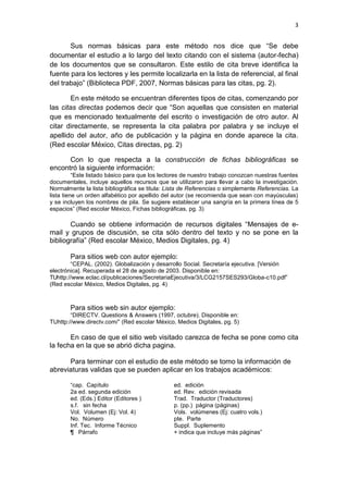 3
Sus normas básicas para este método nos dice que “Se debe
documentar el estudio a lo largo del texto citando con el sistema (autor-fecha)
de los documentos que se consultaron. Este estilo de cita breve identifica la
fuente para los lectores y les permite localizarla en la lista de referencial, al final
del trabajo” (Biblioteca PDF, 2007, Normas básicas para las citas, pg. 2).
En este método se encuentran diferentes tipos de citas, comenzando por
las citas directas podemos decir que “Son aquellas que consisten en material
que es mencionado textualmente del escrito o investigación de otro autor. Al
citar directamente, se representa la cita palabra por palabra y se incluye el
apellido del autor, año de publicación y la página en donde aparece la cita.
(Red escolar México, Citas directas, pg. 2)
Con lo que respecta a la construcción de fichas bibliográficas se
encontró la siguiente información:
“Este listado básico para que los lectores de nuestro trabajo conozcan nuestras fuentes
documentales, incluye aquellos recursos que se utilizaron para llevar a cabo la investigación.
Normalmente la lista bibliográfica se titula: Lista de Referencias o simplemente Referencias. La
lista tiene un orden alfabético por apellido del autor (se recomienda que sean con mayúsculas)
y se incluyen los nombres de pila. Se sugiere establecer una sangría en la primera línea de 5
espacios” (Red escolar México, Fichas bibliográficas, pg. 3)
Cuando se obtiene información de recursos digitales “Mensajes de e-
mail y grupos de discusión, se cita sólo dentro del texto y no se pone en la
bibliografía” (Red escolar México, Medios Digitales, pg. 4)
Para sitios web con autor ejemplo:
“CEPAL. (2002). Globalización y desarrollo Social. Secretaría ejecutiva. [Versión
electrónica]. Recuperada el 28 de agosto de 2003. Disponible en:
TUhttp://www.eclac.cl/publicaciones/SecretariaEjecutiva/3/LCG2157SES293/Globa-c10.pdf”
(Red escolar México, Medios Digitales, pg. 4)
Para sitios web sin autor ejemplo:
“DIRECTV. Questions & Answers (1997, octubre). Disponible en:
TUhttp://www.directv.com/” (Red escolar México, Medios Digitales, pg. 5)
En caso de que el sitio web visitado carezca de fecha se pone como cita
la fecha en la que se abrió dicha pagina.
Para terminar con el estudio de este método se tomo la información de
abreviaturas validas que se pueden aplicar en los trabajos académicos:
“cap. Capítulo ed. edición
2a ed. segunda edición ed. Rev. edición revisada
ed. (Eds.) Editor (Editores ) Trad. Traductor (Traductores)
s.f. sin fecha p. (pp.) página (páginas)
Vol. Volumen (Ej: Vol. 4) Vols. volúmenes (Ej: cuatro vols.)
No. Número pte. Parte
Inf. Tec. Informe Técnico Suppl. Suplemento
¶ Párrafo + indica que incluye más páginas”
 
