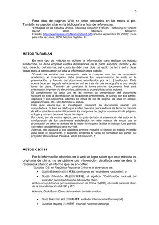 5
Para citas de paginas Web se debe colocarlas en las notas al pie.
También se pueden citar en la bibliografía o lista de referencias.
“Embajada de los Estados Unidos. Biblioteca Benjamín Franklin, Trafficking in Persons
Report 2000 Biblioteca Benjamín
Franklin, http://pewhispanic.org/files/reports/48.pdf (acceso septiembre 29, 2005)” (Guía
para citar recursos, 2006, Medios Digitales, 6)
METDO TURABIAN
En este tipo de método se obtiene la información para realizar un trabajo
académico, se debe emplear ciertas dimensiones en la parte superior, inferior y del
lado derecho del mismo, así como también nos pide un estilo de letra entre otras
cosas mas, a continuación se cita la información mas detalla:
“Cuando se escribe una monografía, tesis o cualquier otro tipo de documento
académico, el investigador debe considerar los requerimientos de estilo en la
presentación y formato del documento establecidos por la […] Institucion. Cada
norma debe ser seguida estrictamente, así se trate de una monografía o una simple
tarea de clase. También se considera la forma cómo el documento final será
preservado: impreso y/o electrónico, así como su accesibilidad a los lectores.
El cumplimiento de cada una de las normas de presentación del documento
facilitará no solo la identificación de las páginas preliminares, el cuerpo con sus partes:
capítulos y sub-secciones, además de, notas de pie de página, las citas en bloque,
páginas finales, etc., sino también su lectura.
Esta guía asume que el investigador preparará su documento usando una
computadora. Si bien es cierto que existen diversos procesadores de texto, la mayoría
de ellos establecen automáticamente los márgenes de página, numeración de páginas,
el lugar y número de notas de pie de página.
Por cierto, son de mucha ayuda, pero no quita de lado la intervención del autor en la
configuración de los parámetros establecidos en este manual de modo que el
procesador de texto se adecue de la mejor forma para facilitar el trabajo. Una plantilla
con estas características será muy útil.
Además, ello ayudará a dos aspectos: primero reducirá el tiempo de trabajo invertido
para crear el documento, y segundo, simplifica la tarea de formatear las partes del
proyecto” (Universidad Peruana, 2008, Introducción, 1)
METDO GB7714
Por la información obtenida en la web se logra saber que este método es
originario de china, no se obtiene una información detallada pero se deja la
referencia citando el informe que se encontró:
“Guóbiāo (GB) en República Popular de China es la abreviatura de:
Guójiā Biāozhǔn (国家标准), significando los “estándares nacionales”, o
Guójiā Biāozhǔn Mǎ (国家标准码), el significar “Codificación nacional del
estándar“ como Codificación del carácter chino.
Ambos son publicados por la administración de China (SACO), el comité nacional chino
de la estandarización del ISO y IEC.
Además, Guóbiāo en Chino del mandarín también medios:
Guójì Biāozhǔn Wǔ (国际标准舞, estándar internacional Dancesport)
Guóbiāo Májiàng (国标麻将, estándar nacional Mahjong)
 