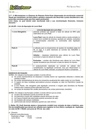 Prof.a Germana Chaves


“Art. 29 – .......

§ 1º - A Microempresa e a Empresa de Pequeno Porte ficam dispensadas de escrituração comercial
desde que mantenham, em boa ordem e guarda e enquanto não decorrido o prazo decadencial e não
prescritas eventuais ações que lhes sejam pertinentes:
Livro Caixa, no qual deverá estar escriturada toda a sua movimentação financeira, inclusive
bancária.”

d) LALUR – Livro de Apuração do Lucro Real

                                        Livro de Apuração do Lucro Real
     1. Livro Obrigatório          pessoas jurídicas que apuram a base de cálculo do IRPJ pela
                                   sistemática do Lucro Real.

                                   Lucro Real: base de calculo do imposto sobre a renda consiste no
                                   próprio lucro contábil da empresa, ajustado por adições, exclusões
                                   e compensações prescritas ou autorizadas pela legislação
                                   tributária.


     Parte A                       é utilizada para os lançamentos de ajustes do resultado antes do
                                   IR, ou seja, é a parte destinada ao controle das ADIÇÕES e
                                   EXCLUSÕES.

                                   Adições – despesas indedutíveis para cálculo do Lucro Real,
                                   aumentam a base de cálculo do imposto.

                                   Exclusões – receitas não tributáveis para cálculo do Lucro Real,
                                   ajustes facultativos que diminuem a base de cálculo do imposto.

     Parte B                       é exclusivamente destinada ao controle de valores não
                                   contabilizados na legislação comercial, mas que influenciaram o
                                   cálculo do Lucro Real, exemplo, os prejuízos fiscais a compensar

EXERCICIO DE FIXAÇÃO
1) FCC - Em relação à escrituração contábil, é correto afirmar:
    a) As contas representativas de despesas e receitas devem ser registradas utilizando o método das
       partidas simples.
    b) As contas representativas de ativos da companhia usualmente têm saldo credor no Livro Razão.
    c) O registro de fatos contábeis permutativos provoca variações no valor do Patrimônio Líquido da
       entidade.
    d) O livro Razão, não obrigatório pela legislação comercial, é exigido pela Secretaria da Receita
       Federal caso a pessoa jurídica opte pelo lucro real.
    e) As contas de resultado têm caráter permanente e as contas patrimoniais, transitório.

2) FCC - Em relação à escrituração contábil, é correto afirmar que as contas
    a) do Ativo são debitadas quando aumentam de valor.
    b) do Patrimônio Líquido são creditadas quando diminuem de valor.
    c) do Passivo Exigível são estornadas quando aumentam de valor.
    d) de resultado são sempre creditadas.
    e) patrimoniais são sempre debitadas quando seu valor diminui.

3. (Sefaz- CE- Esaf) Assinale abaixo o lançamento contábil (com omissão de data e histórico, para
fins de simplificação) que deverá ser utilizado para registrar no livro Diário a quitação de duplicatas
no valor de R$ 1.100,00, com juros de 10% de seu valor.

a) Diversos
  a Bancos conta Movimento
    Duplicatas a Pagar 1.100,00
    Juros Ativos         110,00        1.210,00

10
 