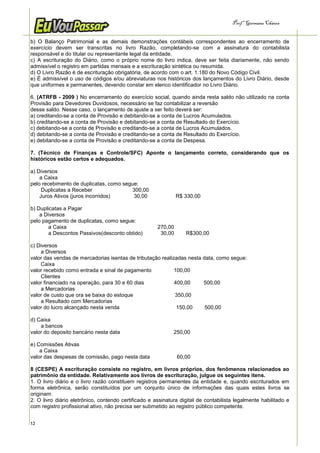 Prof.a Germana Chaves


b) O Balanço Patrimonial e as demais demonstrações contábeis correspondentes ao encerramento de
exercício devem ser transcritas no livro Razão, completando-se com a assinatura do contabilista
responsável e do titular ou representante legal da entidade.
c) A escrituração do Diário, como o próprio nome do livro indica, deve ser feita diariamente, não sendo
admissível o registro em partidas mensais e a escrituração sintética ou resumida.
d) O Livro Razão é de escrituração obrigatória, de acordo com o art. 1.180 do Novo Código Civil.
e) É admissível o uso de códigos e/ou abreviaturas nos históricos dos lançamentos do Livro Diário, desde
que uniformes e permanentes, devendo constar em elenco identificador no Livro Diário.

6. (ATRFB - 2009 ) No encerramento do exercício social, quando ainda resta saldo não utilizado na conta
Provisão para Devedores Duvidosos, necessário se faz contabilizar a reversão
desse saldo. Nesse caso, o lançamento de ajuste a ser feito deverá ser:
a) creditando-se a conta de Provisão e debitando-se a conta de Lucros Acumulados.
b) creditando-se a conta de Provisão e debitando-se a conta de Resultado do Exercício.
c) debitando-se a conta de Provisão e creditando-se a conta de Lucros Acumulados.
d) debitando-se a conta de Provisão e creditando-se a conta de Resultado do Exercício.
e) debitando-se a conta de Provisão e creditando-se a conta de Despesa.

7. (Técnico de Finanças e Controle/SFC) Aponte o lançamento correto, considerando que os
históricos estão certos e adequados.

a) Diversos
    a Caixa
pelo recebimento de duplicatas, como segue:
     Duplicatas a Receber               300,00
    Juros Ativos (juros incorridos)      30,00                 R$ 330,00

b) Duplicatas a Pagar
    a Diversos
pelo pagamento de duplicatas, como segue:
        a Caixa                                       270,00
        a Descontos Passivos(desconto obtido)          30,00      R$300,00

c) Diversos
    a Diversos
valor das vendas de mercadorias isentas de tributação realizadas nesta data, como segue:
    Caixa
valor recebido como entrada e sinal de pagamento            100,00
    Clientes
valor financiado na operação, para 30 e 60 dias             400,00     500,00
    a Mercadorias
valor de custo que ora se baixa do estoque                  350,00
    a Resultado com Mercadorias
valor do lucro alcançado nesta venda                         150,00     500,00

d) Caixa
    a bancos
valor do deposito bancário nesta data                        250,00

e) Comissões Ativas
    a Caixa
valor das despesas de comissão, pago nesta data                60,00

8 (CESPE) A escrituração consiste no registro, em livros próprios, dos fenômenos relacionados ao
patrimônio da entidade. Relativamente aos livros de escrituração, julgue os seguintes itens.
1. O livro diário e o livro razão constituem registros permanentes da entidade e, quando escriturados em
forma eletrônica, serão constituídos por um conjunto único de informações das quais estes livros se
originam.
2. O livro diário eletrônico, contendo certificado e assinatura digital de contabilista legalmente habilitado e
com registro profissional ativo, não precisa ser submetido ao registro público competente.


12
 