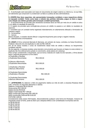 Prof.a Germana Chaves


3. A escrituração será executada com base em documentos de origem externa ou interna ou, na sua falta,
em elementos que comprovem ou evidenciem os fatos e a prática de atos administrativos.

9. (CESPE) Nos itens seguintes, são apresentadas transações contábeis e seus respectivos efeitos
na equação contábil. Tendo como base o método das partidas dobradas, julgue os itens a seguir
com relação aos efeitos gerados pela transação contábil apresentada.
1. O reconhecimento de provisão para devedores duvidosos deve ser feito por meio de um crédito no ativo
e um débito no resultado do exercício.
2. O registro da provisão para contingências provoca um crédito no passivo e um débito no resultado do
exercício.
3 Considere que um contador tenha registrado indevidamente um adiantamento efetuado a fornecedor da
maneira a seguir.
D – fornecedores
C – bancos
Nessa situação, o contador deverá efetuar o seguinte lançamento para corrigir o registro indevido.
D – adiantamentos a fornecedores

10. (ESAF) A firma comercial Alameda & Alamares, em primeiro de março, contratou na Caixa Econômica
Federal o desconto de uma duplicata no valor de R$ 2.000,00.
Em 30 de março recebeu o aviso de recebimento desse título de crédito e efetuou os lançamentos
contábeis cabíveis.
No dia seguinte, a empresa recebeu aviso bancário comunicando que houvera um lapso no aviso anterior: a
duplicata não fora efetivamente quitada no vencimento, ainda estava em cobrança.
Para corrigir corretamente o lançamento, que se tornou indevido em razão do erro bancário, a firma deverá
fazer o seguinte lançamento no livro Diário:
a) Duplicatas a Receber
a Duplicatas Descontadas                R$ 2.000,00

b) Bancos c/Movimento
a Duplicatas Descontadas              R$ 2.000,00

c) Duplicatas a Receber
a Bancos c/Movimento                  R$ 2.000,00

d) Duplicatas Descontadas
a Duplicatas a Receber                        R$ 2.000,00

e) Duplicatas Descontadas
a Bancos c/Movimento                  R$ 2.000,00

11. (AFRFB/2009) Ao elaborar a folha de pagamento relativa ao mês de abril, a empresa Rosácea Areal
Ltda. computou os seguintes elementos e valores:
Salários e ordenados R$ 63.000,00
Horas-extras R$ 3.500,00
Salário-família R$ 80,00
Salário-maternidade R$ 1.500,00
INSS contribuição Segurados R$ 4.800,00
INSS contribuição Patronal R$ 9.030,00
FGTS R$ 5.320,00
Considerando todas essas informações, desconsiderando qualquer outra forma de tributação, inclusive de
impostode renda na fonte, pode-se dizer que a despesa efetiva a ser contabilizada na empresa será de
a) R$ 66.500,00.
b) R$ 87.230,00.
c) R$ 79.270,00.
d) R$ 77.630,00.
e) R$ 80.850,00.




13
 