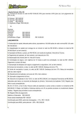 Prof.a Germana Chaves



- Quarta fórmula: VD e VC
Ex. Compra de veículos no valor de R$ 10.000,00, 50% para revenda e 50% para uso, com pagamento de
20% no ato.

D- Estoque R$ 5.000,00
D- Veículos R$ 5.000,00
C- Caixa     R$ 2.000,00
C- Duplicata a Pagar R$ 8.000,00

    ou

Diversos
a Diversos
Estoques                   R$ 5.000,00
Veículos                   R$ 5.000,00
a Caixa                    R$ 2.000,00
a Duplicatas a Pagar       R$ 8.000,00       R$ 10.000,00

LANÇAMENTOS

1. Subscrição de capital, efetuada pelos sócios, equivalente a 100.000 ações de valor nominal R$ 1,00 cada
R$ 100.000,00.
2. Integralização do capital com entrega de um imóvel no valor de R$ 50.000 e dinheiro no total de R$
45.000,00(ref. ao item anterior).
3. Aquisição de Móveis, a prazo, por R$ 700,00, com aceite de duplicata. Vida útil de 10 anos.
4. Pagamento de duplicata, ref. item anterior, com desconto de 10%.
5. Depreciação dos móveis (item 4). Vida útil 10 anos.
6. Contratação de seguro, com vigência de 12 meses a partir da contratação, no valor de R$ 1.200,00.
Pagamento, a prazo (30 dias).
7. Apropriação da despesa com seguro e pagamento a seguradora. (ref. ao item anterior)
8. Compra de mercadoria, a vista, no valor de R$ 1.000,00. Destaque de Icms 17%.
9. Venda de mercadoria, à prazo, no valor de R$ 1.500,00. Destaque de Icms 17%. Baixa da mercadoria
pelo seu valor original.
10. Recebimento de duplicata, com juros de 10% ( item anterior).
11. Apuração e pagamento do Icms.
12. Desconto de duplicata no dia 15.03, no valor de R$ 2.000,00, com despesas financeiras de R$ 200,00,
deduzidas pelo banco no momento da liberação do dinheiro. Vencimento da duplicata 15.04. Registro dos
fatos e suas conseqüências.
13. Em 31-12-X1, a Cia X Ltda. Possuía saldo de duplicatas e outras contas a receber no montante de R$
500.000,00. O Depto. de Crédito e Cobrança estimou em 4% as perdas prováveis no recebimento desses
créditos. Registro das provisões e suas conseqüências.
14. Registro folha de pagamento
Salários e Ordenados       R$ 9.000,00
Horas extras trabalhadas R$ 1.000,00
Contribuição para INSS, parte dos empregados – 11% - R$ 1.100,00
Contribuição para INSS, parte patronal – 20% - R$ 2.000,00


4
 