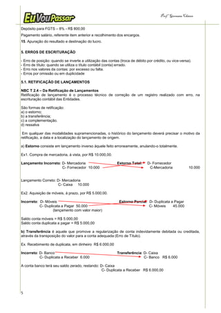 Prof.a Germana Chaves


Depósito para FGTS – 8% - R$ 800,00
Pagamento salário, referente item anterior e recolhimento dos encargos.
15. Apuração do resultado e destinação do lucro.

5. ERROS DE ESCRITURAÇÃO

- Erro de posição: quando se inverte a utilização das contas (troca de débito por crédito, ou vice-versa).
- Erro de título: quando se utiliza o título contábil (conta) errado.
- Erro nos valores da contas: por excesso ou falta.
- Erros por omissão ou em duplicidade

5.1. RETIFICAÇÃO DE LANÇAMENTOS

NBC T 2.4 – Da Retificação de Lançamentos
Retificação de lançamento é o processo técnico de correção de um registro realizado com erro, na
escrituração contábil das Entidades.

São formas de retificação:
a) o estorno;
b) a transferência;
c) a complementação.
d) ressalva

 Em qualquer das modalidades supramencionadas, o histórico do lançamento deverá precisar o motivo da
retificação, a data e a localização do lançamento de origem.

a) Estorno consiste em lançamento inverso àquele feito erroneamente, anulando-o totalmente.

Ex1. Compra de mercadoria, á vista, por R$ 10.000,00.

Lançamento Incorreto: D- Mercadoria                        Estorno Total:     D- Fornecedor
                      C- Fornecedor 10.000                                     C-Mercadoria             10.000


Lançamento Correto: D- Mercadoria
                    C- Caixa 10.000

Ex2. Aquisição de móveis, á prazo, por R$ 5.000,00.

Incorreto: D- Móveis                                         Estorno Parcial: D- Duplicata a Pagar
           C- Duplicata a Pagar 50.000                                        C- Móveis     45.000
                   (lançamento com valor maior)

Saldo conta móveis = R$ 5.000,00
Saldo conta duplicata a pagar = R$ 5.000,00

b) Transferência é aquele que promove a regularização de conta indevidamente debitada ou creditada,
através da transposição do valor para a conta adequada (Erro de Título).

Ex. Recebimento de duplicata, em dinheiro R$ 6.000,00

Incorreto: D- Banco                                        Transferência: D- Caixa
           C- Duplicata a Receber 6.000                                   C- Banco R$ 6.000

A conta banco terá seu saldo zerado, restando: D- Caixa
                                                C- Duplicata a Receber R$ 6.000,00




5
 