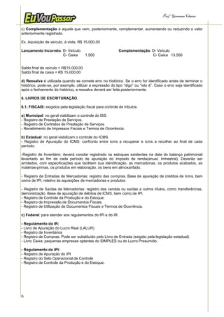 Prof.a Germana Chaves


c) Complementação é aquele que vem, posteriormente, complementar, aumentando ou reduzindo o valor
anteriormente registrado.

Ex. Aquisição de veículo, á vista, R$ 15.000,00

Lançamento Incorreto: D- Veículo                            Complementação: D- Veículo
                      C- Caixa         1.500                                C- Caixa 13.500


Saldo final de veículo = R$15.000,00
Saldo final de caixa = R$ 15.000,00

d) Ressalva é utilizada quando se comete erro no histórico. Se o erro for identificado antes de terminar o
histórico, pode-se, por exemplo, utilizar a expressão do tipo “digo” ou “isto é”. Caso o erro seja identificado
após o fechamento do histórico, a ressalva deverá ser feita posteriormente.

6. LIVROS DE ESCRITURAÇÃO

6.1. FISCAIS: exigidos pela legislação fiscal para controle de tributos.

a) Municipal: no geral viabilizam o controle do ISS.
- Registro de Prestação de Serviços.
- Registro de Contratos de Prestação de Serviços.
- Recebimento de Impressos Fiscais e Termos de Ocorrência.

b) Estadual: no geral viabilizam o controle do ICMS.
- Registro de Apuração do ICMS: confronto entre icms a recuperar e icms a recolher ao final de cada
período.

-Registro de Inventário: deverá constar registrado os estoques existentes na data do balanço patrimonial
levantado ao fim de cada período de apuração do imposto de renda(anual, trimestral). Deverão ser
arrolados, com especificações que facilitem sua identificação, as mercadorias, os produtos acabados, as
matérias-primas, os produtos em elaboração, os bens em almoxarifado.

- Registro de Entradas de Mercadorias: registro das compras. Base de apuração de créditos de Icms, bem
como de IPI, relativo ás aquisições de mercadorias e produtos.

- Registro de Saídas de Mercadorias: registro das vendas ou saídas a outros títulos, como transferências,
demonstração. Base de apuração de débitos de ICMS, bem como de IPI.
- Registro de Controle da Produção e do Estoque.
- Registro de Impressão de Documentos Fiscais.
- Registro de Utilização de Documentos Fiscais e Termos de Ocorrência.

c) Federal: para atender aos regulamentos do IPI e do IR.

- Regulamento do IR:
- Livro de Apuração do Lucro Real (LALUR)
- Registro de Inventários
- Registro de Compras. Pode ser substituído pelo Livro de Entrada (exigido pela legislação estadual).
- Livro Caixa: pequenas empresas optantes do SIMPLES ou do Lucro Presumido.

- Regulamento do IPI:
- Registro de Apuração do IPI
- Registro do Selo Operacional de Controle
- Registro de Controle da Produção e do Estoque.




6
 