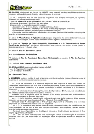 Prof.a Germana Chaves


6.2. SOCIAIS: exigidos pelo art. 100, da Lei 6.404/76. Livros especiais que tem por objetivo controlar as
operações relativas à circulação de ações e á administração da empresa.

 Art. 100. A companhia deve ter, além dos livros obrigatórios para qualquer comerciante, os seguintes,
revestidos das mesmas formalidades legais:
I - o livro de Registro de Ações Nominativas, para inscrição, anotação ou averbação
   a) do nome do acionista e do número das suas ações;
   b) das entradas ou prestações de capital realizado;
       c) das conversões de ações, de uma em outra espécie ou classe;
       d) do resgate, reembolso e amortização das ações, ou de sua aquisição pela companhia;
       e) das mutações operadas pela alienação ou transferência de ações;
       f) do penhor, usufruto, fideicomisso, da alienação fiduciária em garantia ou de qualquer ônus que grave
as ações ou obste sua negociação.

II - o livro de "Transferência de Ações Nominativas", para lançamento dos termos de transferência, que
deverão ser assinados pelo cedente e pelo cessionário ou seus legítimos representantes;

III - o livro de "Registro de Partes Beneficiárias Nominativas" e o de "Transferência de Partes
Beneficiárias Nominativas", se tiverem sido emitidas, observando-se, em ambos, no que couber, o
disposto nos números I e II deste artigo;

IV - o livro de Atas das Assembléias Gerais;

V - o livro de Presença dos Acionistas;

VI - os livros de Atas das Reuniões do Conselho de Administração, se houver, e de Atas das Reuniões
de Diretoria;

VII - o livro de Atas e Pareceres do Conselho Fiscal.

6.3. TRABALHISTAS: sua manutenção é imposta pela CLT.
- Livro de Registro de Empregados.
- Livro de Inspeção do Trabalho.

6.4 LIVROS CONTÁBEIS.

a) Livro Diário: contém o registro de cada lançamento em ordem cronológica (nos permite compreender a
seqüência de acontecimentos ocorridos na empresa).

      Art. 1.179. O empresário e a sociedade empresária são obrigados a seguir um sistema de
contabilidade, mecanizado ou não, com base na escrituração uniforme de seus livros, em correspondência
com a documentação respectiva, e a levantar anualmente o balanço patrimonial e o de resultado
econômico.
      Art. 1.180. Além dos demais livros exigidos por lei, é indispensável o Diário, que pode ser substituído
por fichas no caso de escrituração mecanizada ou eletrônica.
      Parágrafo único. A adoção de fichas não dispensa o uso de livro apropriado para o lançamento do
balanço patrimonial e do de resultado econômico.
      Art. 1.181. Salvo disposição especial de lei, os livros obrigatórios e, se for o caso, as fichas, antes de
postos em uso, devem ser autenticados no Registro Público de Empresas Mercantis.
      Parágrafo único. A autenticação não se fará sem que esteja inscrito o empresário, ou a sociedade
empresária, que poderá fazer autenticar livros não obrigatórios.
       Art. 1.183. A escrituração será feita em idioma e moeda corrente nacionais e em forma contábil, por
ordem cronológica de dia, mês e ano, sem intervalos em branco, nem entrelinhas, borrões, rasuras,
emendas ou transportes para as margens.
       Parágrafo único. É permitido o uso de código de números ou de abreviaturas, que constem de livro
próprio, regularmente autenticado.
       Art. 1.184. No Diário serão lançadas, com individuação, clareza e caracterização do documento
respectivo, dia a dia, por escrita direta ou reprodução, todas as operações relativas ao exercício da
empresa.



7
 