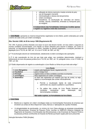 Prof.a Germana Chaves


                                               utilização de idioma nacional e moeda corrente do país;
                                               uso de linguagem mercantil;
                                               individualização e clareza dos lançamentos;
                                               ordem cronológica;
                                               inexistência, na escrituração de: intervalos em branco,
                                                borrões, rasuras, entrelinhas, emendas ou transporte para
                                                as margens.

                                    A inobservância das formalidades intrínsecas invalida apenas
                                    o registro ou registros onde elas ocorrerem.



b) Livro Razão: apresenta os mesmos lançamentos registrados no livro Diário, porém ordenados por conta
e dentro de cada conta, por ordem cronológica.

Obs. Decreto 3.000, de 26 de março 1999 (Regulamento IR)

“Art. 259. A pessoa jurídica tributada com base no lucro real deverá manter, em boa ordem e segundo as
normas contábeis recomendadas, Livro Razão ou fichas utilizados para resumir e totalizar, por conta ou
subconta, os lançamentos efetuados no Diário, mantidas as demais exigências e condições previstas na
legislação (Lei nº 8.218, de 1991, art. 14, e Lei nº 8.383, de 1991, art. 62).

§ 1º A escrituração deverá ser individualizada, obedecendo à ordem cronológica das operações.

§ 2º A não manutenção do livro de que trata este artigo, nas condições determinadas, implicará o
arbitramento do lucro da pessoa jurídica (Lei nº 8.218, de 1991, art. 14, parágrafo único, e Lei nº 8.383, de
1991, art. 62).

§ 3º Estão dispensados de registro ou autenticação o Livro Razão ou fichas de que trata este artigo.”

                                                       Livro Razão
        1. Livro Obrigatório          exigido pela legislação fiscal ( regulamento IR)
        2. Facultativo                para o Código Civil
        3. Principal                  registra todos os fatos contábeis ocorridos na empresa
        3. Cronológico:               fatos registrados em ordem cronológica.
        4. Sistemático                os fatos são registrados por espécie (por tipo de conta), ou seja,
        .                             registra a movimentação das contas individualmente.

                                                Permite a visualização rápida de cada componente
                                                 patrimonial, seu aspecto qualitativo e quantitativo.

                                                Os saldos das contas do Livro Razão fornecem as
                                                 condições   necessárias  para   elaboração  das
                                                 demonstrações contábeis.

                                      Não estão sujeitos, as formalidades do livro Diário

c) Livro Caixa

        Destina-se a registrar em ordem cronológica todas as movimentações financeiras da empresa que
         envolvem as contas do Ativo Disponível: Caixa, Bancos e Aplicações de Liquidez Imediata;

        A obrigatoriedade da escrituração, no mínimo do Livro Caixa abrange as empresas enquadradas
         como Microempresa, Empresa de Pequeno Porte, inscritas no SIMPLES (Sistema Integrado de
         Pagamento de Impostos e Contribuições das Microempresas e das Empresas de Pequeno Porte) e
         as pessoas jurídicas contribuintes do Imposto de Renda que fazem opção pelo lucro presumido

Instrução Normativa 74/96 (Simples)


9
 