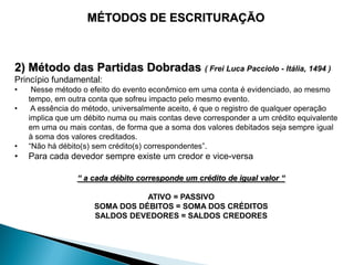 MÉTODOS DE ESCRITURAÇÃO



2) Método das Partidas Dobradas ( Frei Luca Pacciolo - Itália, 1494 )
Princípio fundamental:
•    Nesse método o efeito do evento econômico em uma conta é evidenciado, ao mesmo
    tempo, em outra conta que sofreu impacto pelo mesmo evento.
•    A essência do método, universalmente aceito, é que o registro de qualquer operação
    implica que um débito numa ou mais contas deve corresponder a um crédito equivalente
    em uma ou mais contas, de forma que a soma dos valores debitados seja sempre igual
    à soma dos valores creditados.
•   “Não há débito(s) sem crédito(s) correspondentes”.
•   Para cada devedor sempre existe um credor e vice-versa

                 “ a cada débito corresponde um crédito de igual valor “

                                ATIVO = PASSIVO
                     SOMA DOS DÉBITOS = SOMA DOS CRÉDITOS
                     SALDOS DEVEDORES = SALDOS CREDORES
 